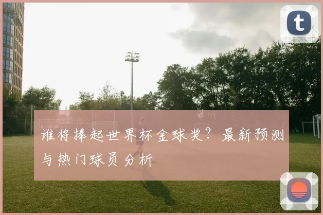 谁将捧起世界杯金球奖？最新预测与热门球员分析