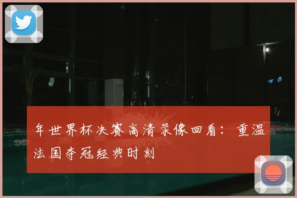 年世界杯决赛高清录像回看：重温法国夺冠经典时刻