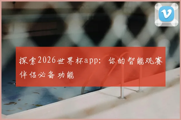 探索2026世界杯app：你的智能观赛伴侣必备功能